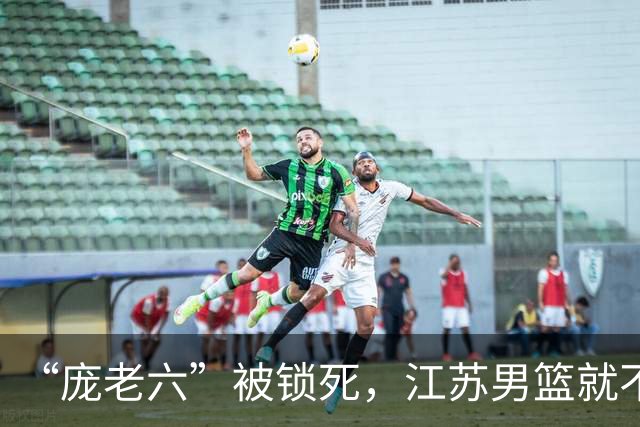 “庞老六”被锁死，江苏男篮就不会打球了：13分优势被翻盘，问题不止在庞峥麟
