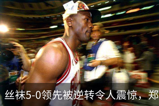 丝袜5-0领先被逆转令人震惊，郑钦文是伟大球员非等闲之辈！
