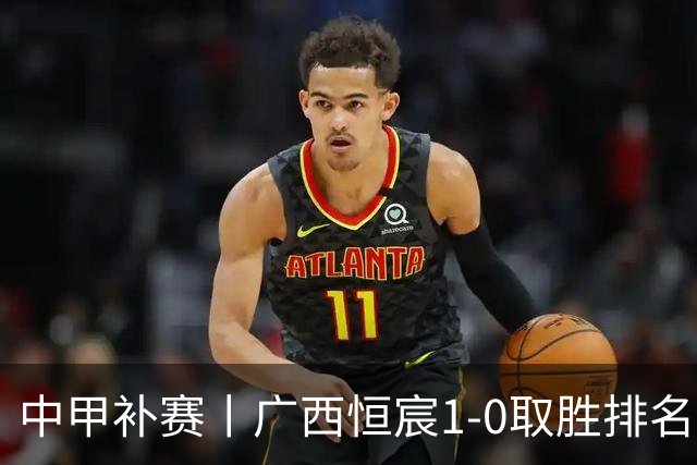 中甲补赛丨广西恒宸1-0取胜排名升第二，冲超名额2选1