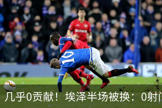 几乎0贡献！埃泽半场被换：0射门0过人0关键传球，英超005评分6.4
