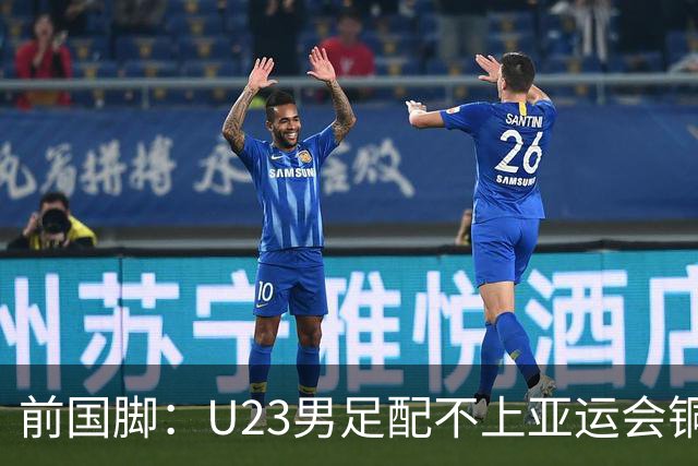 前国脚：U23男足配不上亚运会铜牌！安东尼奥若执教国足肯定全露馅