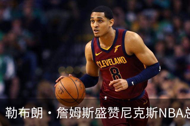 勒布朗·詹姆斯盛赞尼克斯NBA总冠军征程，并特别提到了1位球员