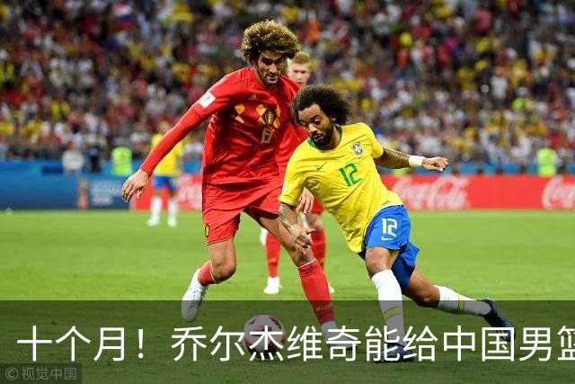 十个月！乔尔杰维奇能给中国男篮带来什么？