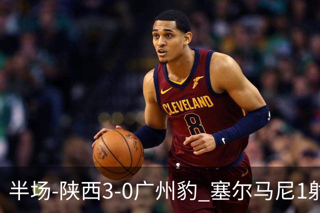 半场-陕西3-0广州豹 塞尔马尼1射2传+世界波 钟文伊兰杜斯特建功