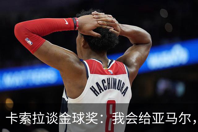卡索拉谈金球奖：我会给亚马尔，凭表现就该是他的