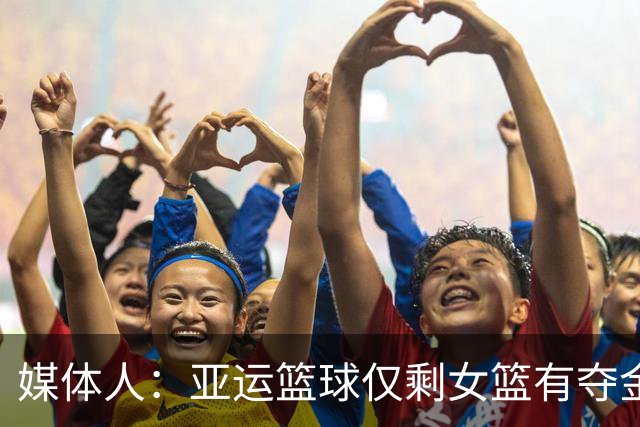 媒体人：亚运篮球仅剩女篮有夺金希望 推动篮球复兴任重而道远