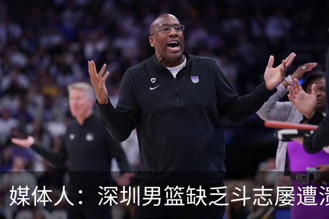 媒体人：深圳男篮缺乏斗志屡遭溃败 难道换菜鸟主帅差别这么大？