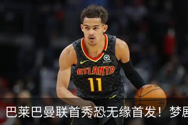 巴莱巴曼联首秀恐无缘首发！梦剧场的北斗神拳，为亡母努力争取成功