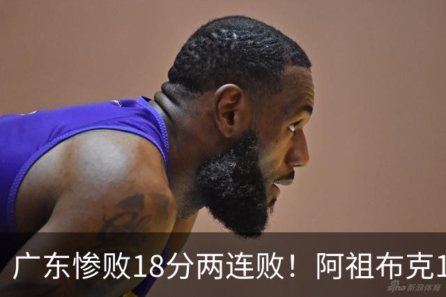 广东惨败18分两连败！阿祖布克1分3板水货外援，周鹏0分拉胯，17次失误是输球大问题