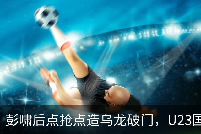 彭啸后点抢点造乌龙破门，U23国足1-0泰国