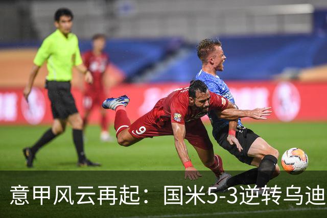 意甲风云再起：国米5-3逆转乌迪内斯，罗马2-0登顶积分榜