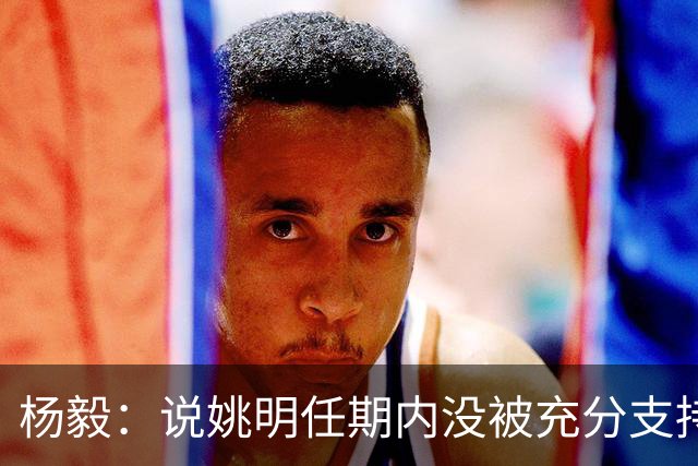 杨毅：说姚明任期内没被充分支持 与女篮输了没用李梦一样是胡话