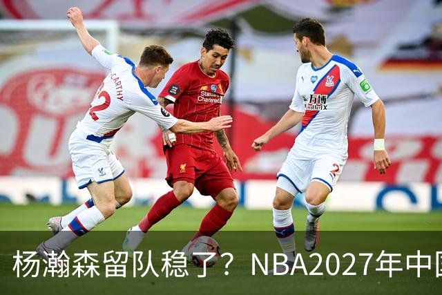 杨瀚森留队稳了？NBA2027年中国赛对阵出炉，小杨有望出战