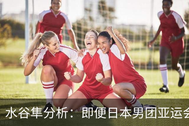 水谷隼分析：即便日本男团亚运会拿了冠军，洛杉矶奥运会依旧没戏