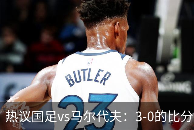 热议国足vs马尔代夫：3-0的比分是保底；比赛暴露出很多不足