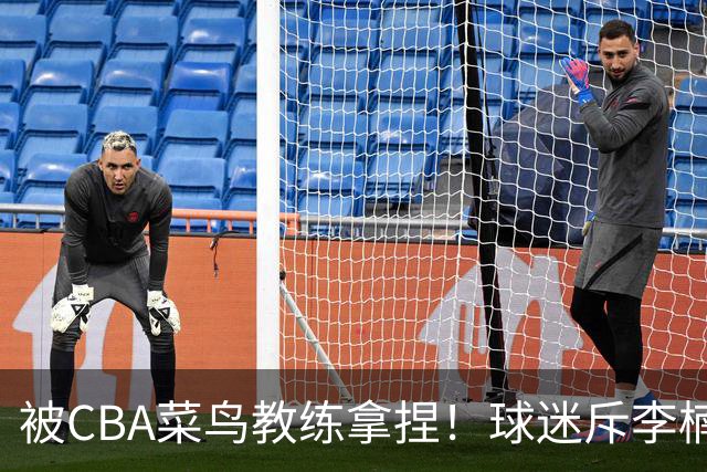 被CBA菜鸟教练拿捏！球迷斥李楠：李昂有你这阵容能虐你35分
