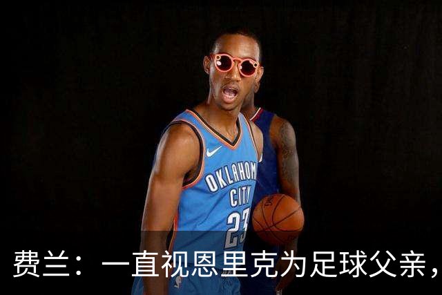 费兰：一直视恩里克为足球父亲，他知道如何激发我的最大潜力