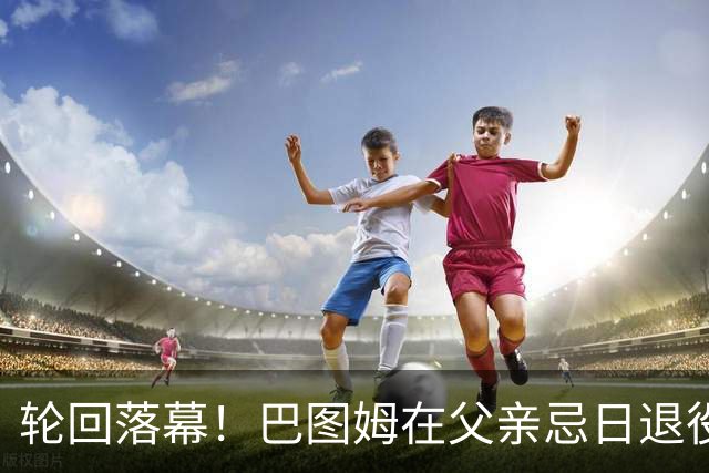 轮回落幕！巴图姆在父亲忌日退役：他倒在球场 而我可以好好告别