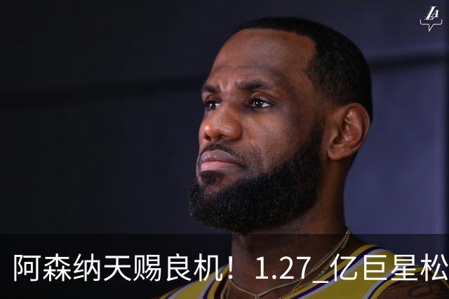 阿森纳天赐良机！1.27 亿巨星松口！阿尔特塔迎冲冠绝杀补强