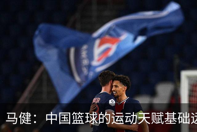 马健：中国篮球的运动天赋基础远超亚洲其他国家 但缺少的是伯乐