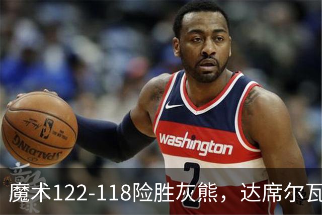 魔术122-118险胜灰熊，达席尔瓦19+5，布泽尔16+6