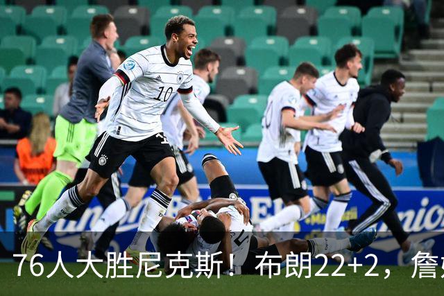 76人大胜尼克斯！布朗22+2，詹姆斯三大主力缺阵，76人内线遭打击