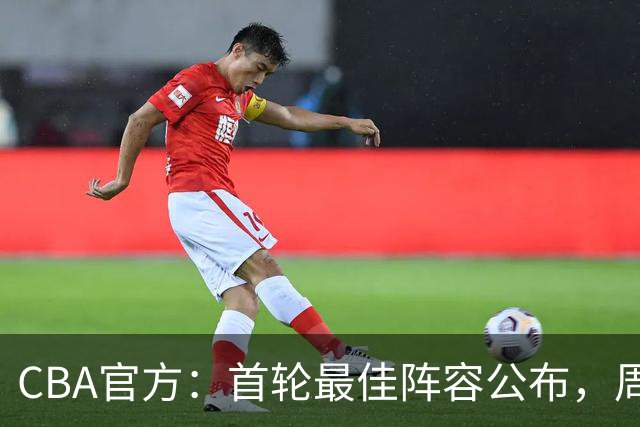 CBA官方：首轮最佳阵容公布，周琦、孙铭徽、陈国豪在列