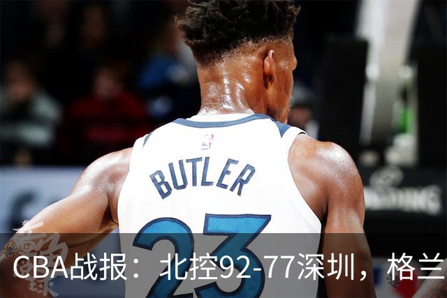 CBA战报：北控92-77深圳，格兰特-里勒22+5+5