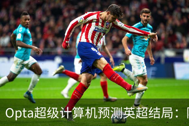 Opta超级计算机预测英超结局：阿森纳卫冕成功，热刺第18名降级